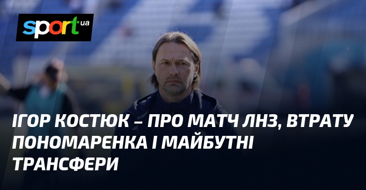 Ігор КОСТЮК – про матч ЛНЗ, втрату Пономаренка і майбутні …