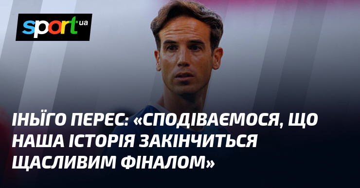 Іньїго ПЕРЕС: «Сподіваємося, що наша історія закінчиться щасливим фіналом»
