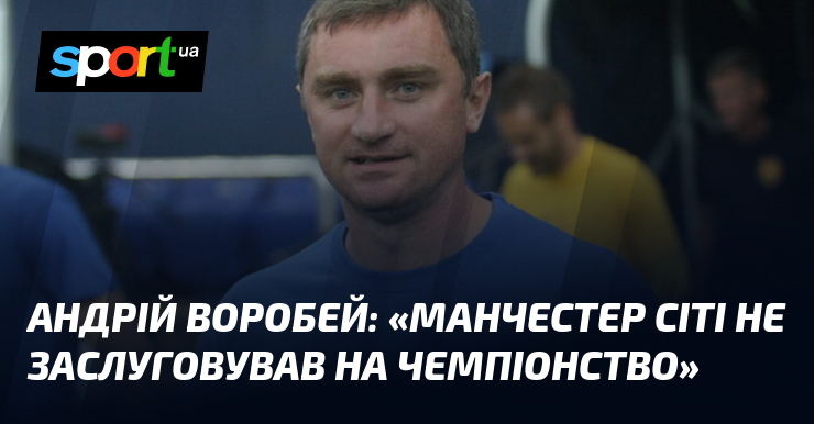 Андрій ВОРОБЕЙ: «Манчестер Сіті не заслуговував на чемпіонство»