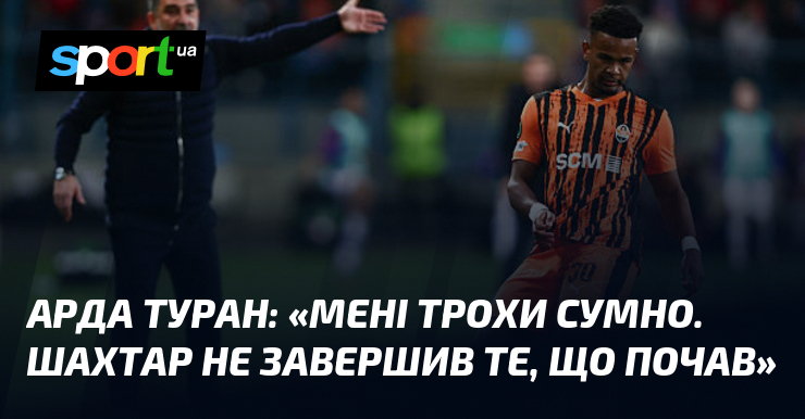 Арда ТУРАН: «Мені трохи сумно. Шахтар не завершив те, що …