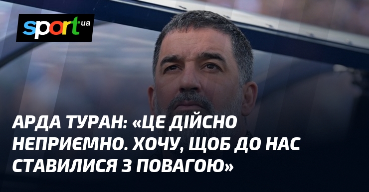 Арда ТУРАН: «Це дійсно неприємно. Хочу, щоб до нас ставилися …