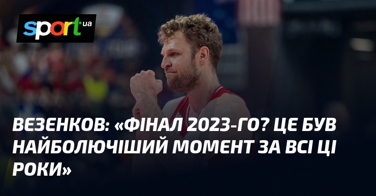 ВЕЗЕНКОВ: «Фінал 2023-го? Це був найболючіший момент за всі ці …