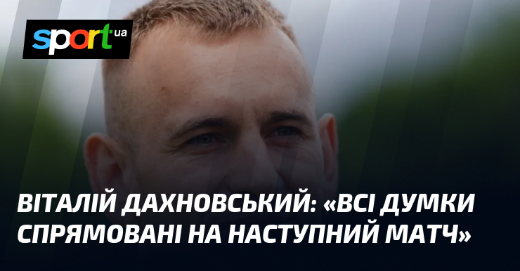 Віталій ДАХНОВСЬКИЙ: «Всі думки спрямовані на наступний матч»
