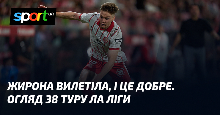 Жирона вилетіла, і це добре. Огляд 38 туру Ла Ліги