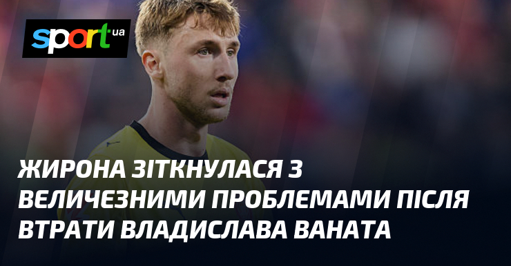Жирона зіткнулася з величезними проблемами після втрати Владислава Ваната