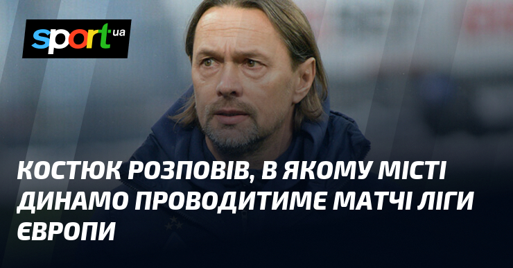 Костюк розповів, в якому місті Динамо проводитиме матчі Ліги Європи