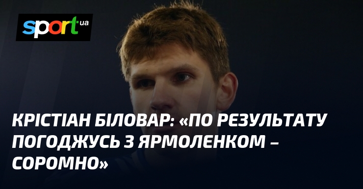 Крістіан БІЛОВАР: «По результату погоджусь з Ярмоленком – соромно»