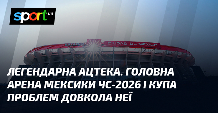 Легендарна Ацтека. Головна арена Мексики ЧС-2026 і купа проблем довкола …