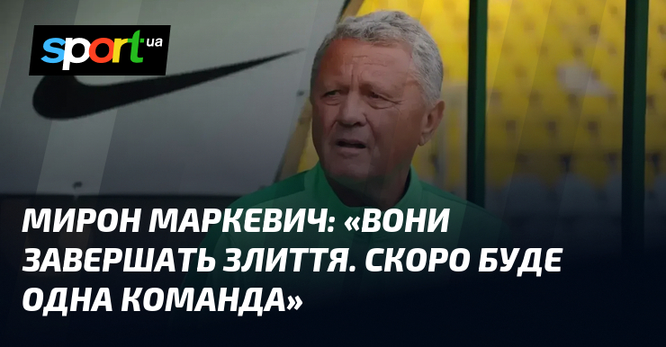 Мирон МАРКЕВИЧ: «Вони завершать злиття. Скоро буде одна команда»