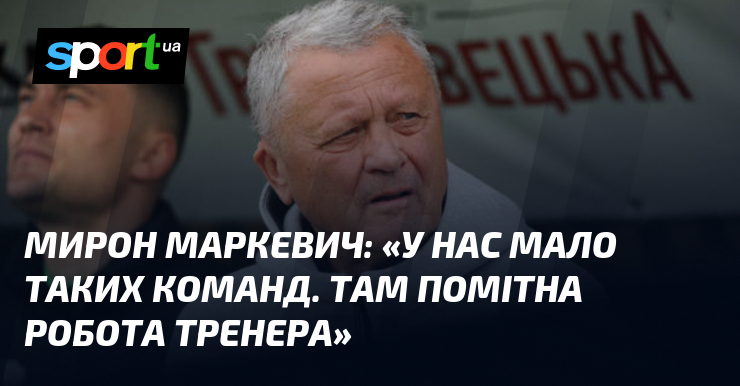Мирон МАРКЕВИЧ: «У нас мало таких команд. Там помітна робота …