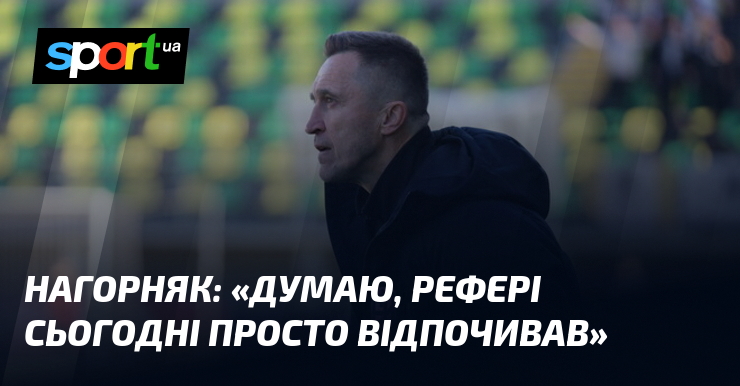 НАГОРНЯК: «Думаю, рефері сьогодні просто відпочивав»