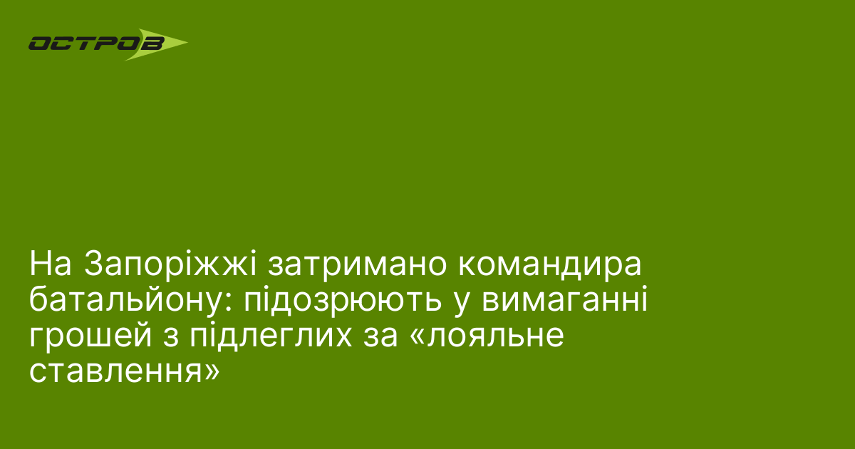 На Запоріжжі затримано командира батальйону: підозрюють у вимаганні грошей з …