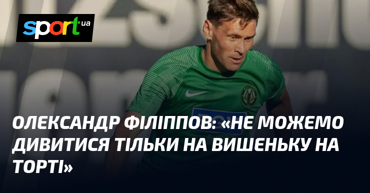Олександр ФІЛІППОВ: «Не можемо дивитися тільки на вишеньку на торті»