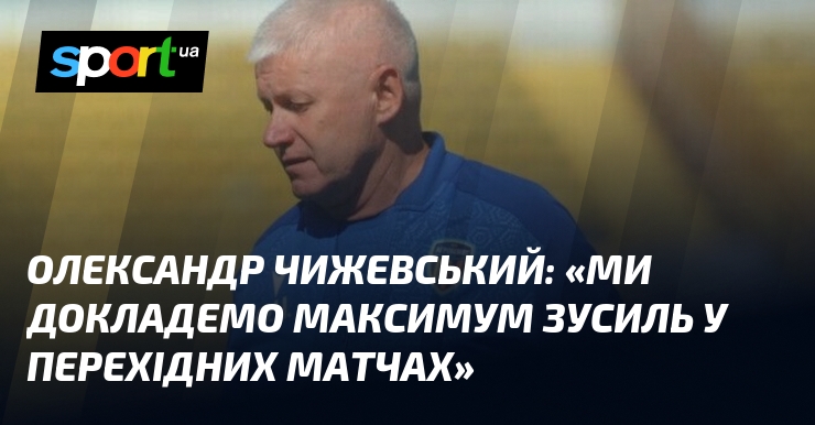 Олександр ЧИЖЕВСЬКИЙ: «Ми докладемо максимум зусиль у перехідних матчах»