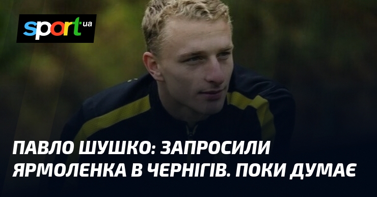 Павло ШУШКО: Запросили Ярмоленка в Чернігів. Поки думає