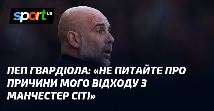 Пеп ГВАРДІОЛА: «Не питайте про причини мого відходу з Манчестер …