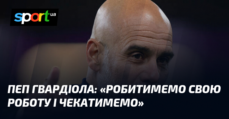 Пеп ГВАРДІОЛА: «Робитимемо свою роботу і чекатимемо»
