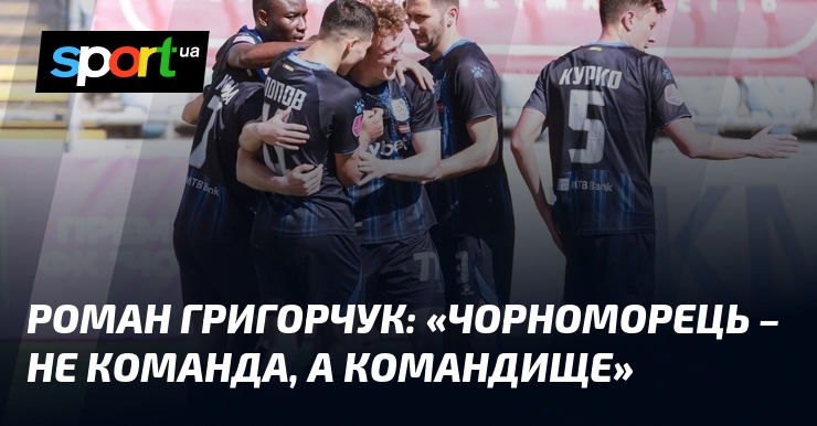 Роман ГРИГОРЧУК: «Чорноморець – не команда, а командище»