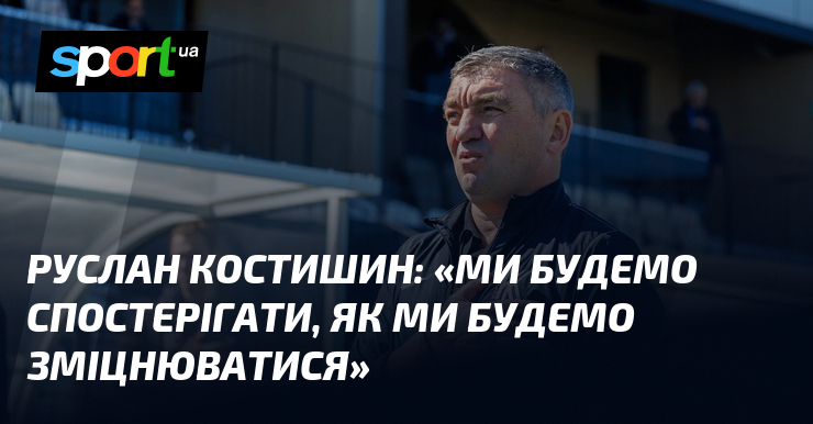 Руслан КОСТИШИН: «Ми будемо спостерігати, як ми будемо зміцнюватися»