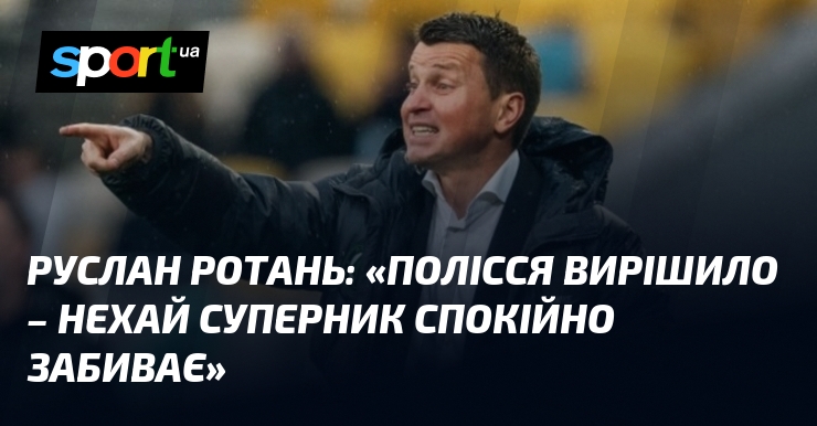 Руслан РОТАНЬ: «Полісся вирішило – нехай суперник спокійно забиває»