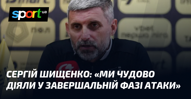 Сергій ШИЩЕНКО: «Ми чудово діяли у завершальній фазі атаки»