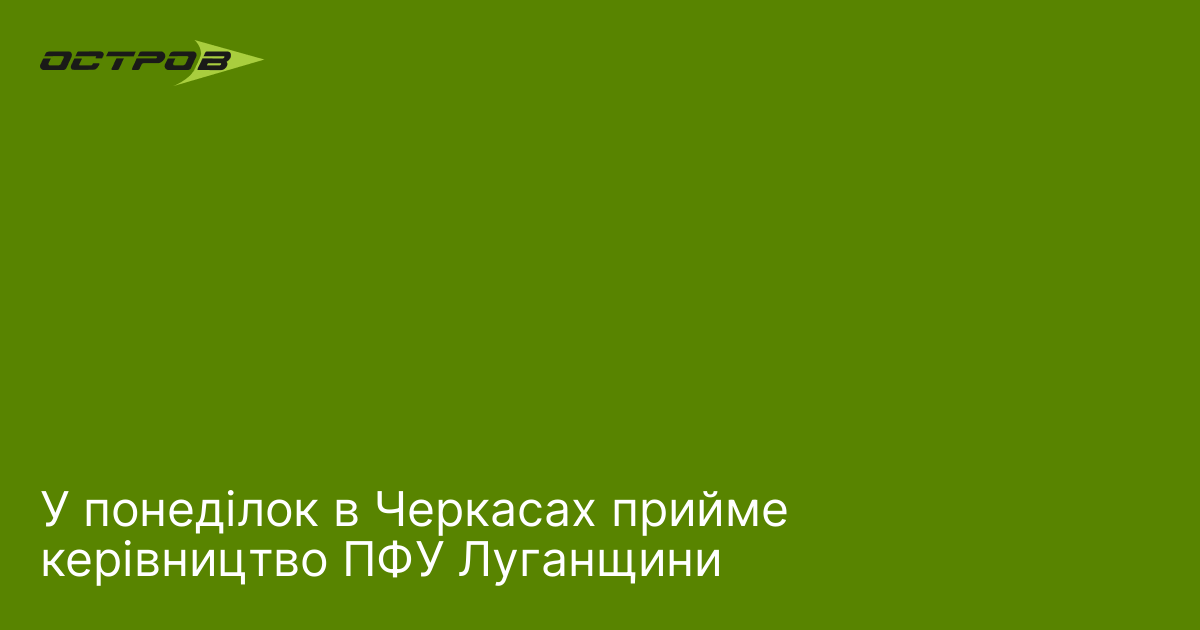 У понеділок в Черкасах прийме керівництво ПФУ Луганщини