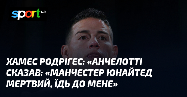 Хамес Родрігес: «Анчелотті сказав: «Манчестер Юнайтед мертвий, їдь до мене»