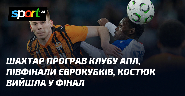 Шахтар програв клубу АПЛ, півфінали єврокубків, Костюк вийшла у фінал
